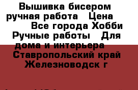 Вышивка бисером, ручная работа › Цена ­ 15 000 - Все города Хобби. Ручные работы » Для дома и интерьера   . Ставропольский край,Железноводск г.